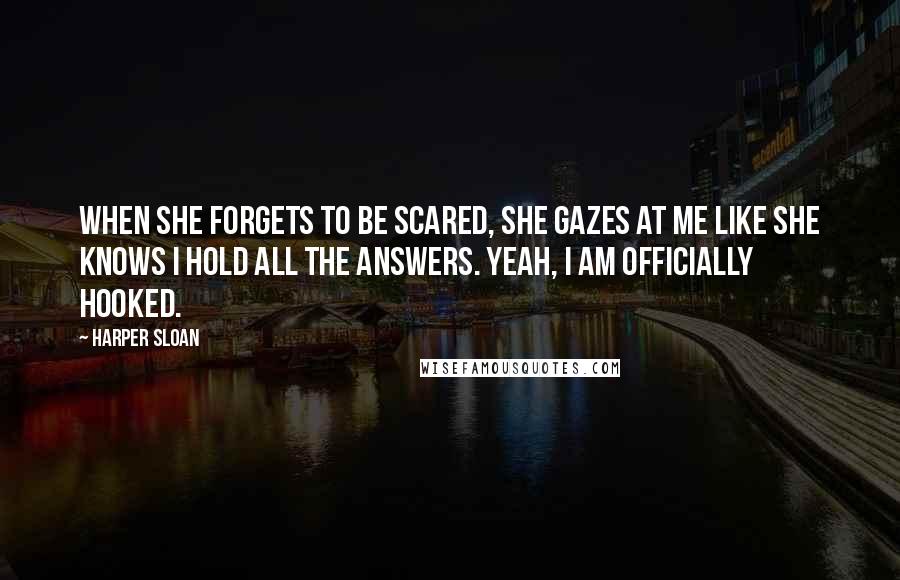 Harper Sloan Quotes: When she forgets to be scared, she gazes at me like she knows I hold all the answers. Yeah, I am officially hooked.