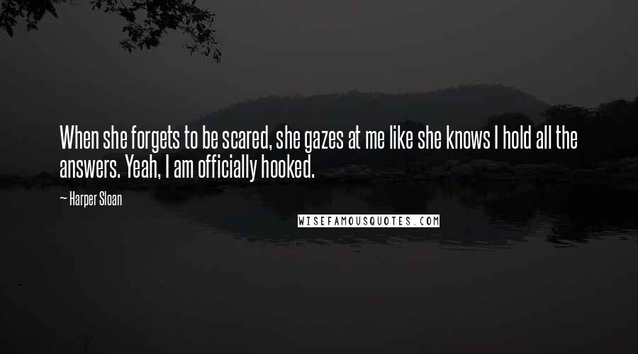 Harper Sloan Quotes: When she forgets to be scared, she gazes at me like she knows I hold all the answers. Yeah, I am officially hooked.