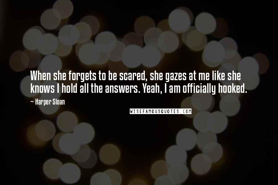 Harper Sloan Quotes: When she forgets to be scared, she gazes at me like she knows I hold all the answers. Yeah, I am officially hooked.