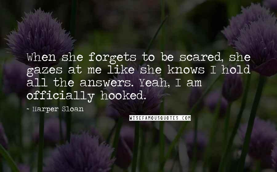 Harper Sloan Quotes: When she forgets to be scared, she gazes at me like she knows I hold all the answers. Yeah, I am officially hooked.
