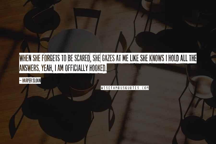 Harper Sloan Quotes: When she forgets to be scared, she gazes at me like she knows I hold all the answers. Yeah, I am officially hooked.