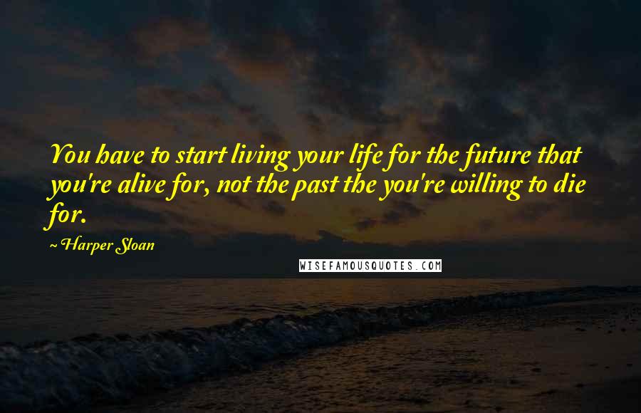 Harper Sloan Quotes: You have to start living your life for the future that you're alive for, not the past the you're willing to die for.