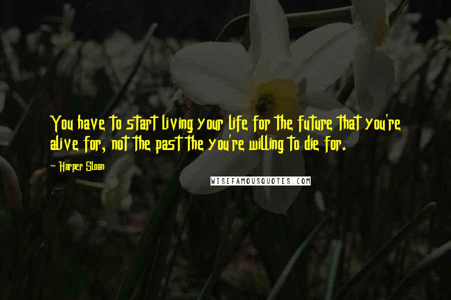 Harper Sloan Quotes: You have to start living your life for the future that you're alive for, not the past the you're willing to die for.