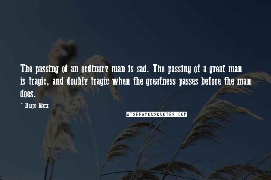 Harpo Marx Quotes: The passing of an ordinary man is sad. The passing of a great man is tragic, and doubly tragic when the greatness passes before the man does.