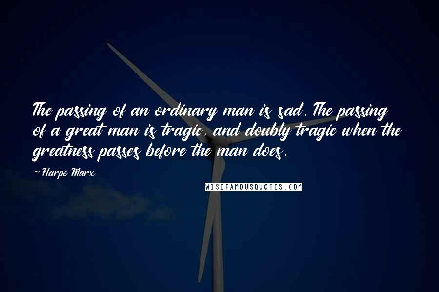 Harpo Marx Quotes: The passing of an ordinary man is sad. The passing of a great man is tragic, and doubly tragic when the greatness passes before the man does.