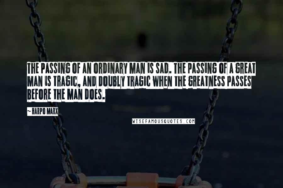 Harpo Marx Quotes: The passing of an ordinary man is sad. The passing of a great man is tragic, and doubly tragic when the greatness passes before the man does.