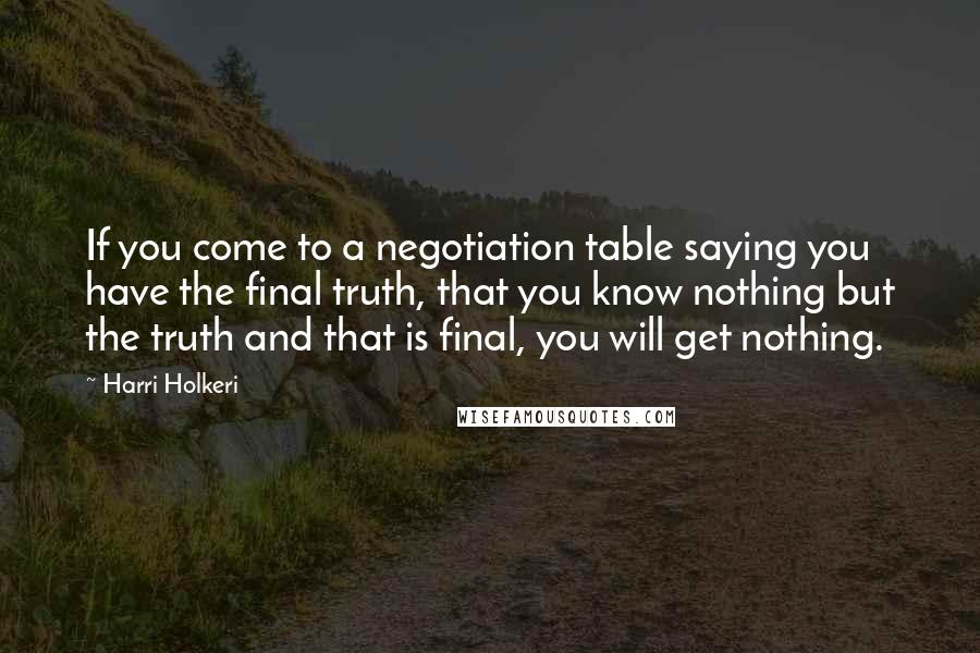 Harri Holkeri Quotes: If you come to a negotiation table saying you have the final truth, that you know nothing but the truth and that is final, you will get nothing.