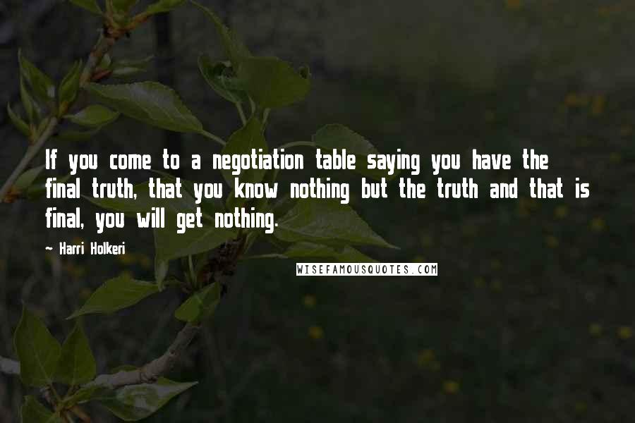 Harri Holkeri Quotes: If you come to a negotiation table saying you have the final truth, that you know nothing but the truth and that is final, you will get nothing.