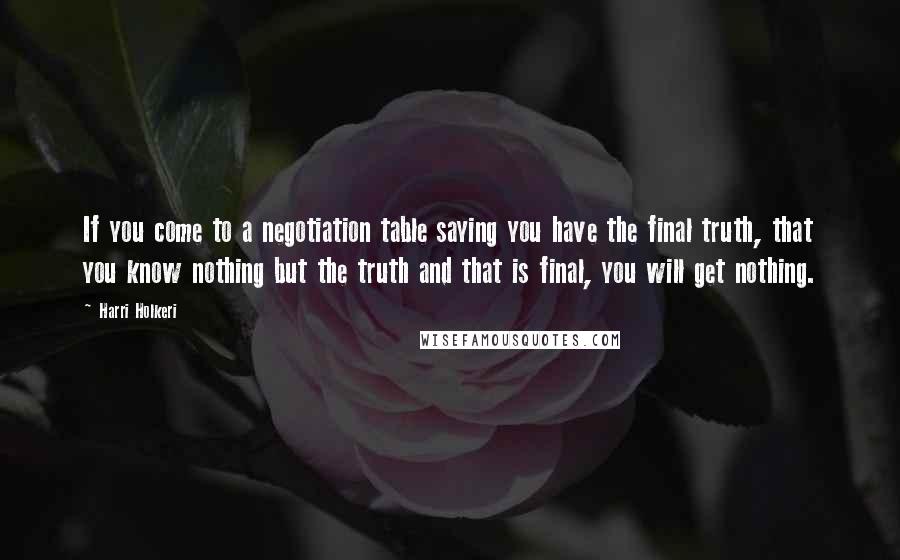 Harri Holkeri Quotes: If you come to a negotiation table saying you have the final truth, that you know nothing but the truth and that is final, you will get nothing.