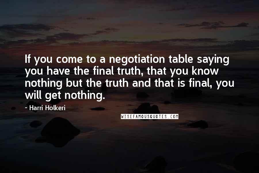 Harri Holkeri Quotes: If you come to a negotiation table saying you have the final truth, that you know nothing but the truth and that is final, you will get nothing.