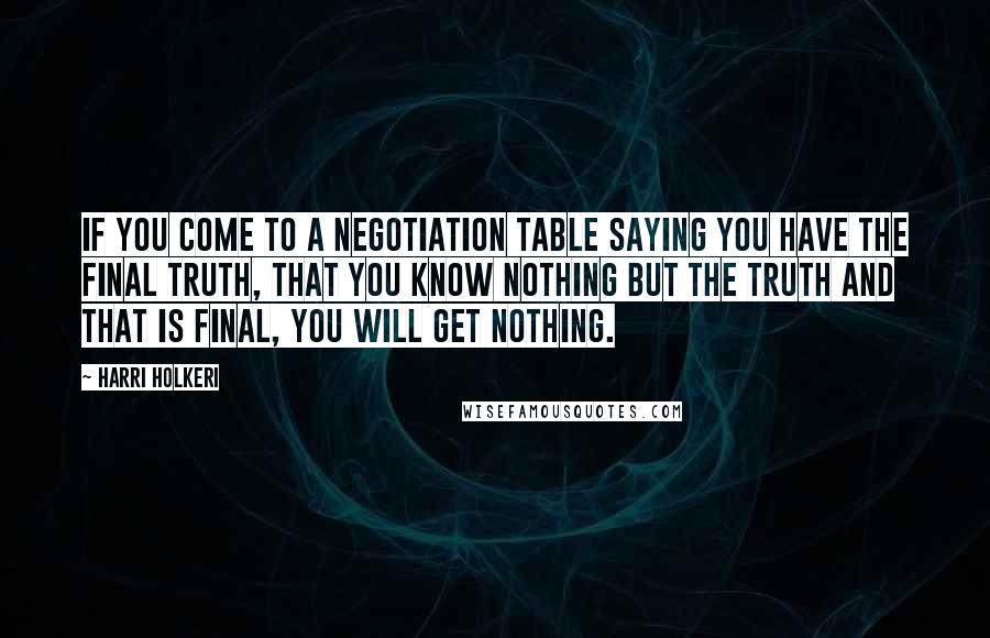 Harri Holkeri Quotes: If you come to a negotiation table saying you have the final truth, that you know nothing but the truth and that is final, you will get nothing.