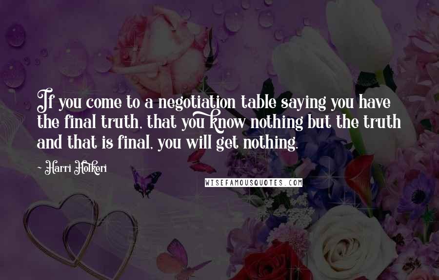 Harri Holkeri Quotes: If you come to a negotiation table saying you have the final truth, that you know nothing but the truth and that is final, you will get nothing.