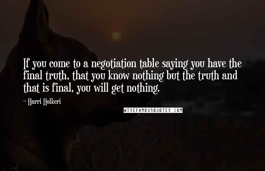 Harri Holkeri Quotes: If you come to a negotiation table saying you have the final truth, that you know nothing but the truth and that is final, you will get nothing.