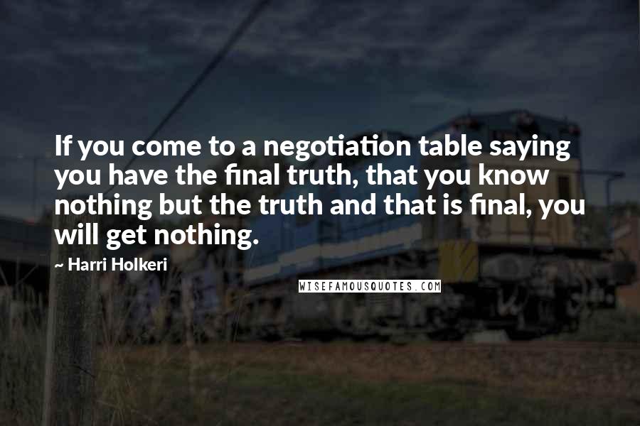 Harri Holkeri Quotes: If you come to a negotiation table saying you have the final truth, that you know nothing but the truth and that is final, you will get nothing.