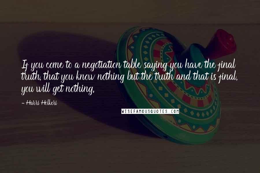 Harri Holkeri Quotes: If you come to a negotiation table saying you have the final truth, that you know nothing but the truth and that is final, you will get nothing.