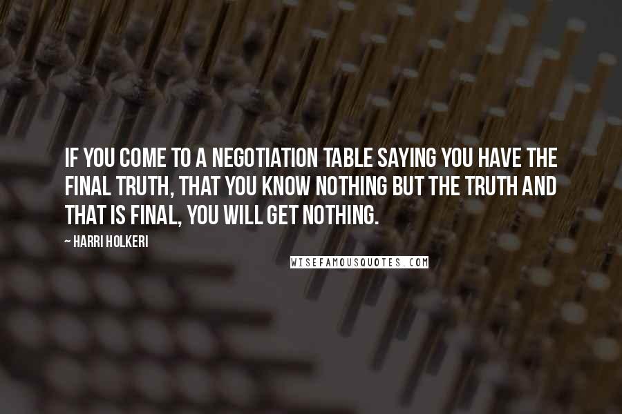Harri Holkeri Quotes: If you come to a negotiation table saying you have the final truth, that you know nothing but the truth and that is final, you will get nothing.