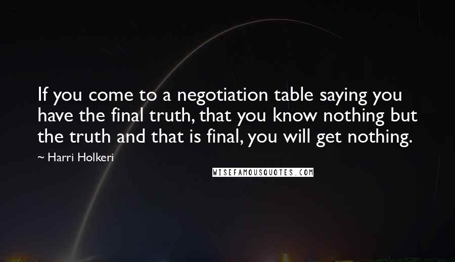 Harri Holkeri Quotes: If you come to a negotiation table saying you have the final truth, that you know nothing but the truth and that is final, you will get nothing.