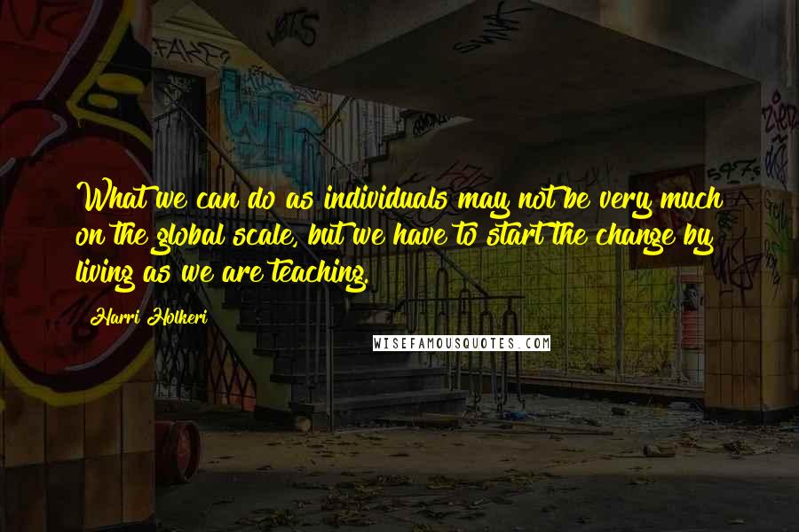 Harri Holkeri Quotes: What we can do as individuals may not be very much on the global scale, but we have to start the change by living as we are teaching.