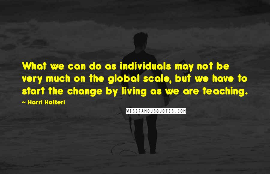 Harri Holkeri Quotes: What we can do as individuals may not be very much on the global scale, but we have to start the change by living as we are teaching.