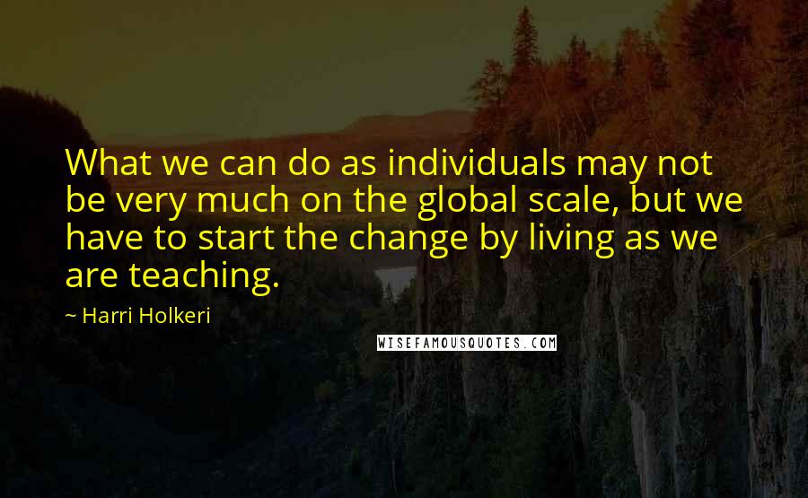 Harri Holkeri Quotes: What we can do as individuals may not be very much on the global scale, but we have to start the change by living as we are teaching.