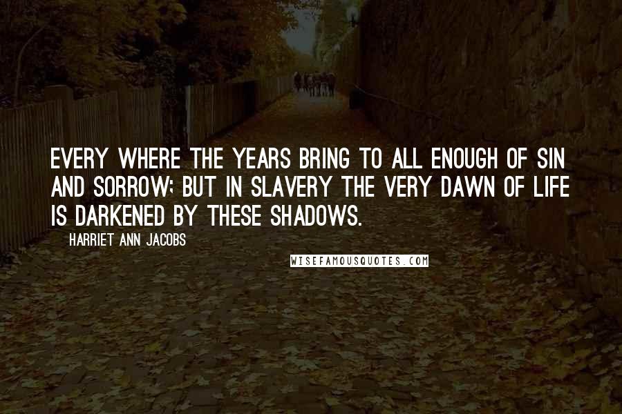 Harriet Ann Jacobs Quotes: Every where the years bring to all enough of sin and sorrow; but in slavery the very dawn of life is darkened by these shadows.