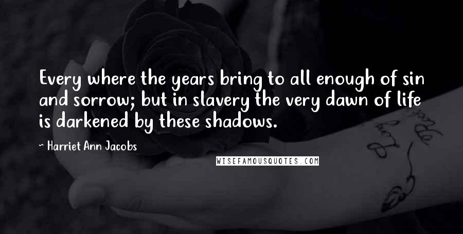 Harriet Ann Jacobs Quotes: Every where the years bring to all enough of sin and sorrow; but in slavery the very dawn of life is darkened by these shadows.