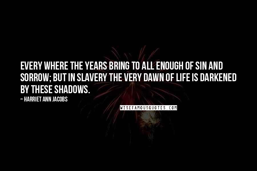 Harriet Ann Jacobs Quotes: Every where the years bring to all enough of sin and sorrow; but in slavery the very dawn of life is darkened by these shadows.