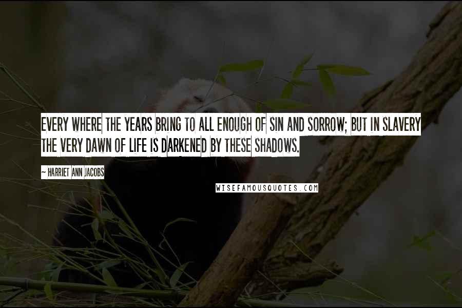 Harriet Ann Jacobs Quotes: Every where the years bring to all enough of sin and sorrow; but in slavery the very dawn of life is darkened by these shadows.