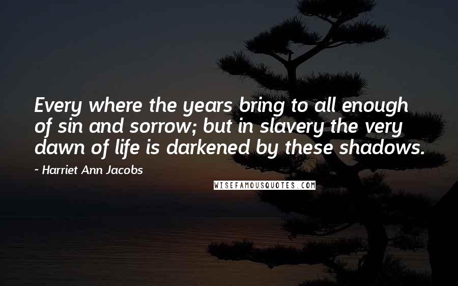 Harriet Ann Jacobs Quotes: Every where the years bring to all enough of sin and sorrow; but in slavery the very dawn of life is darkened by these shadows.