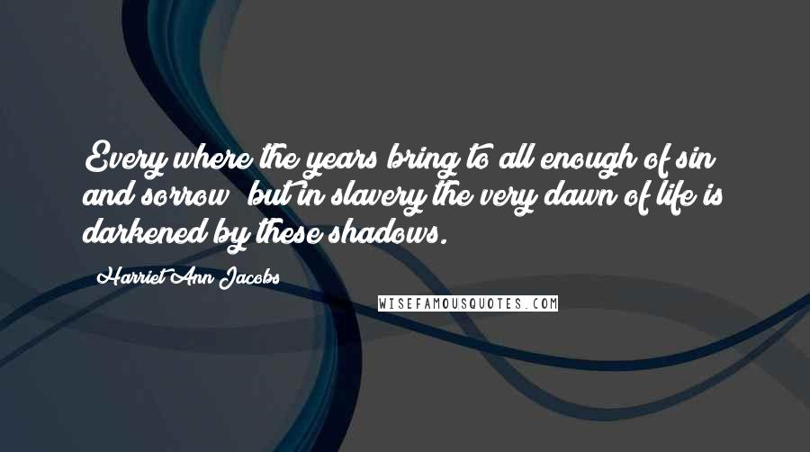 Harriet Ann Jacobs Quotes: Every where the years bring to all enough of sin and sorrow; but in slavery the very dawn of life is darkened by these shadows.