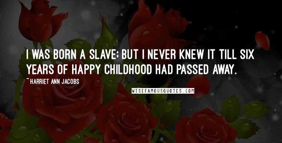 Harriet Ann Jacobs Quotes: I WAS born a slave; but I never knew it till six years of happy childhood had passed away.