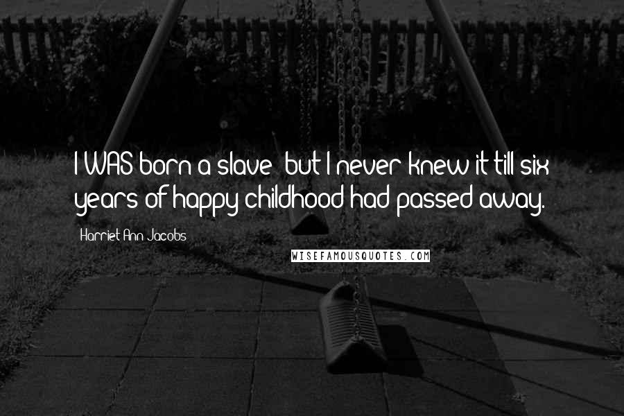 Harriet Ann Jacobs Quotes: I WAS born a slave; but I never knew it till six years of happy childhood had passed away.