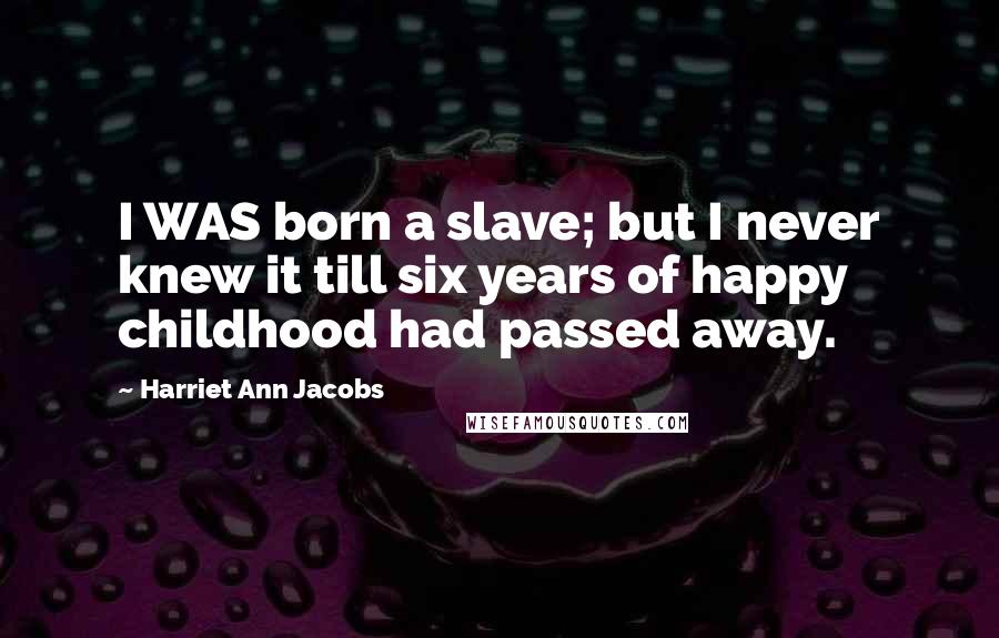 Harriet Ann Jacobs Quotes: I WAS born a slave; but I never knew it till six years of happy childhood had passed away.