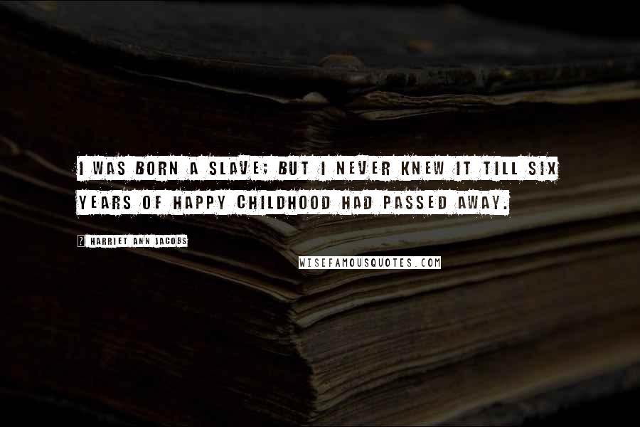 Harriet Ann Jacobs Quotes: I WAS born a slave; but I never knew it till six years of happy childhood had passed away.