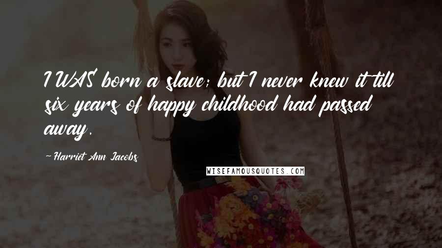 Harriet Ann Jacobs Quotes: I WAS born a slave; but I never knew it till six years of happy childhood had passed away.