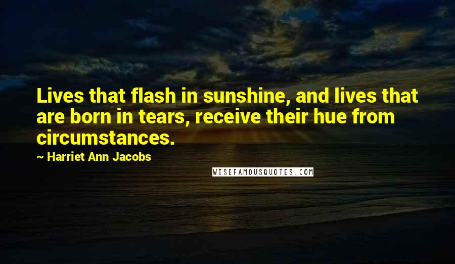 Harriet Ann Jacobs Quotes: Lives that flash in sunshine, and lives that are born in tears, receive their hue from circumstances.