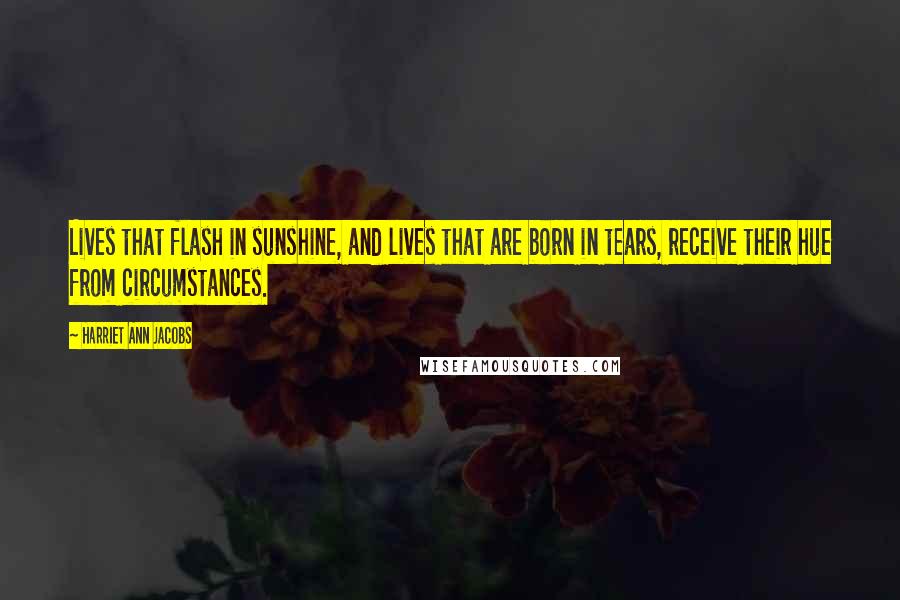 Harriet Ann Jacobs Quotes: Lives that flash in sunshine, and lives that are born in tears, receive their hue from circumstances.