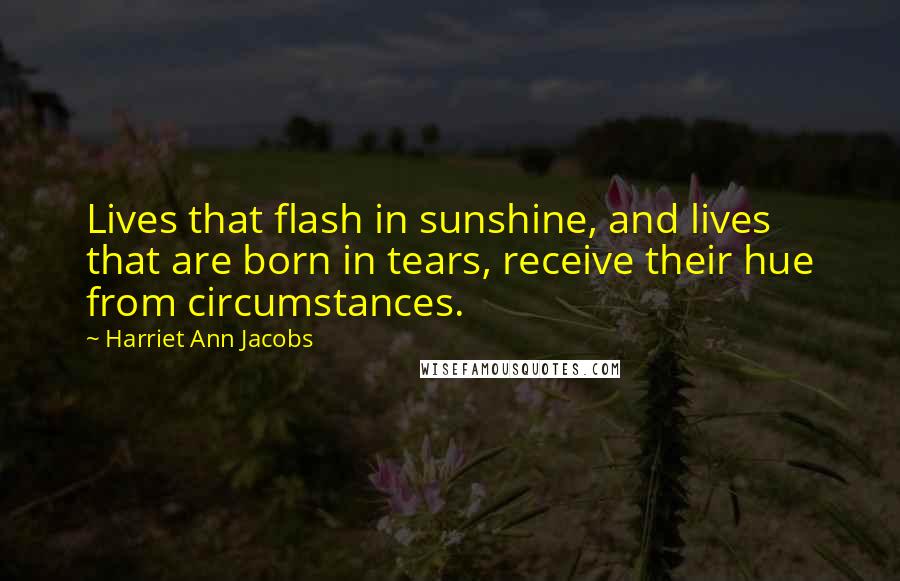 Harriet Ann Jacobs Quotes: Lives that flash in sunshine, and lives that are born in tears, receive their hue from circumstances.