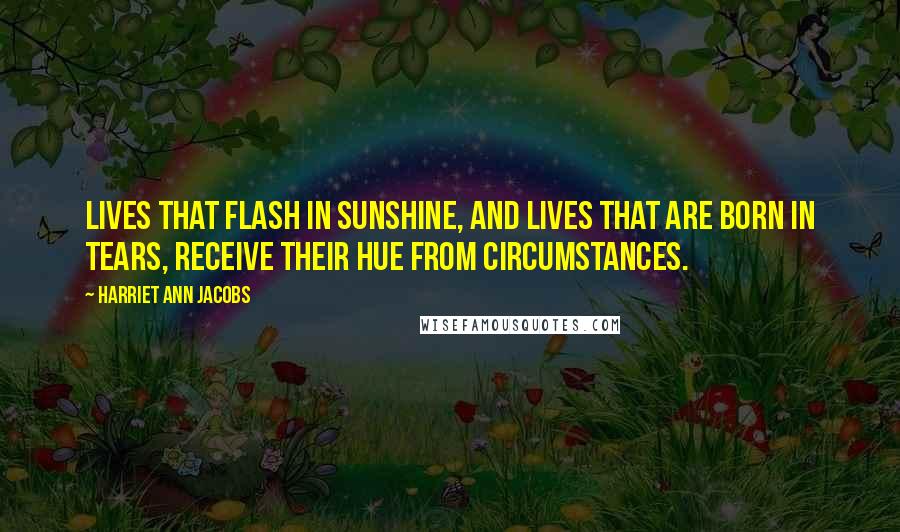Harriet Ann Jacobs Quotes: Lives that flash in sunshine, and lives that are born in tears, receive their hue from circumstances.