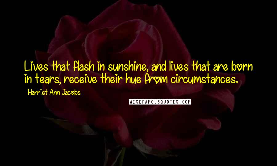 Harriet Ann Jacobs Quotes: Lives that flash in sunshine, and lives that are born in tears, receive their hue from circumstances.