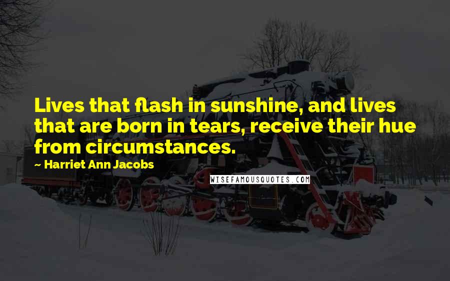 Harriet Ann Jacobs Quotes: Lives that flash in sunshine, and lives that are born in tears, receive their hue from circumstances.