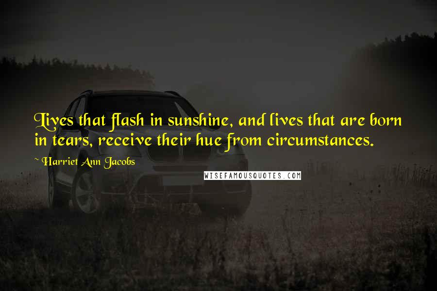 Harriet Ann Jacobs Quotes: Lives that flash in sunshine, and lives that are born in tears, receive their hue from circumstances.