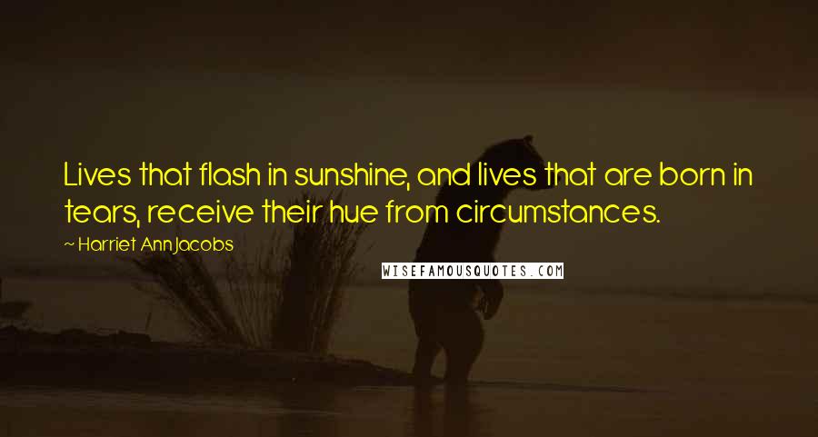 Harriet Ann Jacobs Quotes: Lives that flash in sunshine, and lives that are born in tears, receive their hue from circumstances.