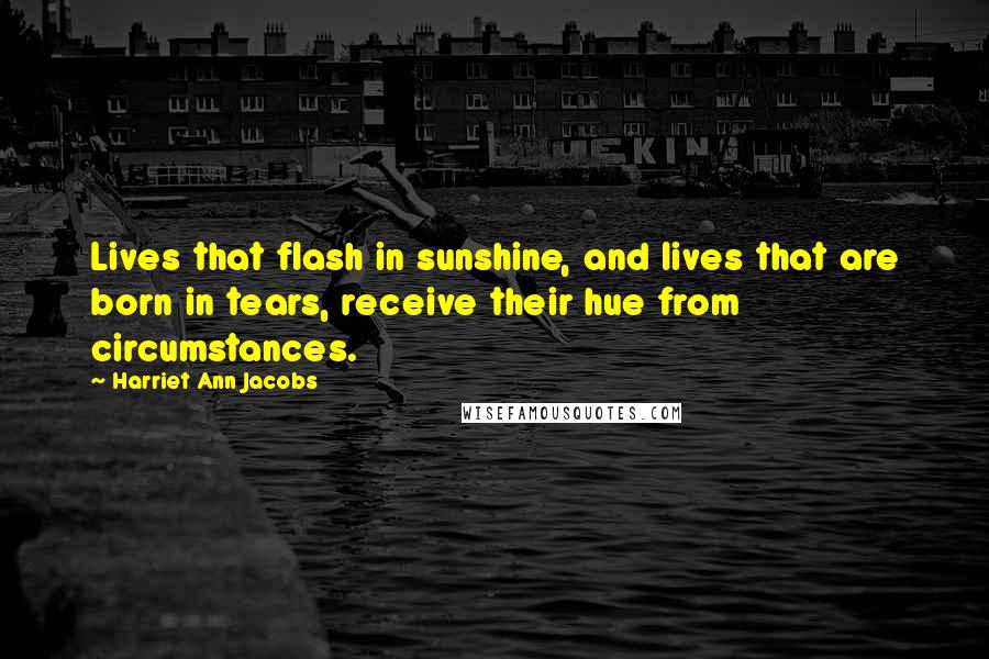 Harriet Ann Jacobs Quotes: Lives that flash in sunshine, and lives that are born in tears, receive their hue from circumstances.
