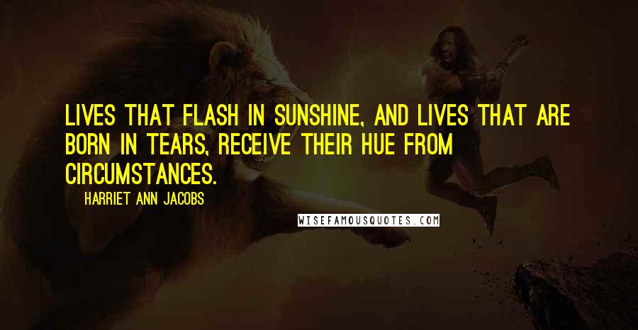 Harriet Ann Jacobs Quotes: Lives that flash in sunshine, and lives that are born in tears, receive their hue from circumstances.