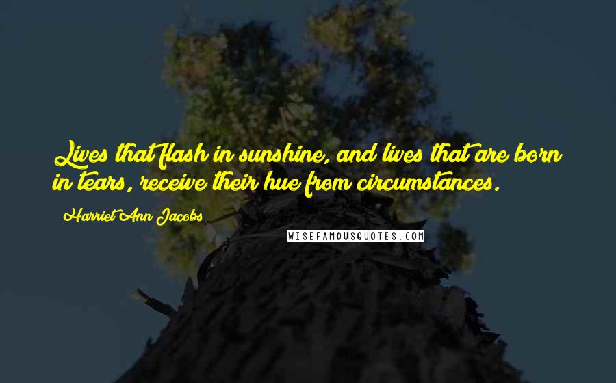 Harriet Ann Jacobs Quotes: Lives that flash in sunshine, and lives that are born in tears, receive their hue from circumstances.