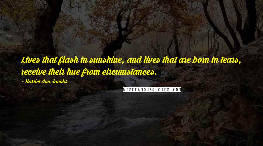 Harriet Ann Jacobs Quotes: Lives that flash in sunshine, and lives that are born in tears, receive their hue from circumstances.