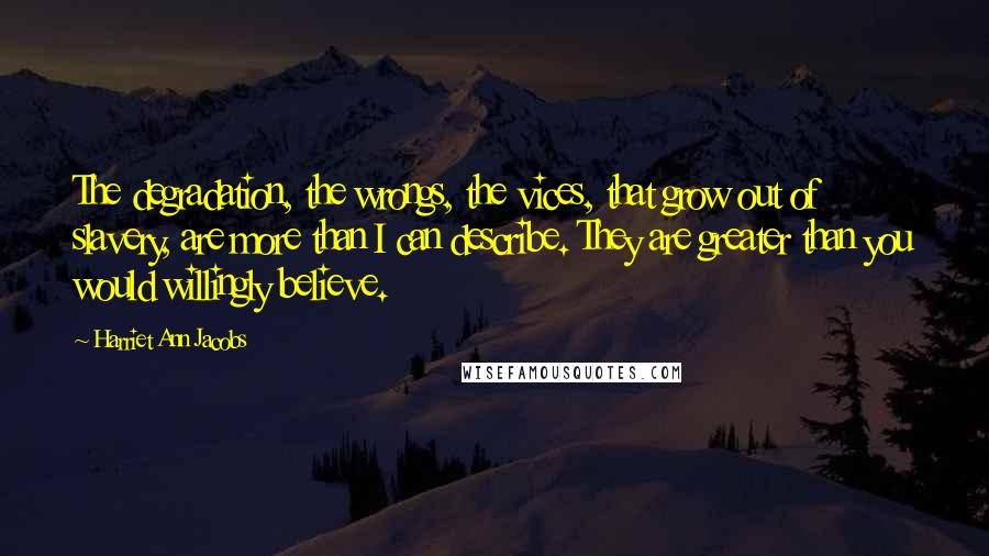 Harriet Ann Jacobs Quotes: The degradation, the wrongs, the vices, that grow out of slavery, are more than I can describe. They are greater than you would willingly believe.