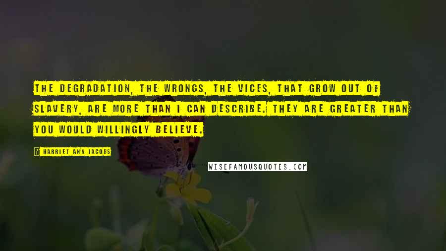 Harriet Ann Jacobs Quotes: The degradation, the wrongs, the vices, that grow out of slavery, are more than I can describe. They are greater than you would willingly believe.