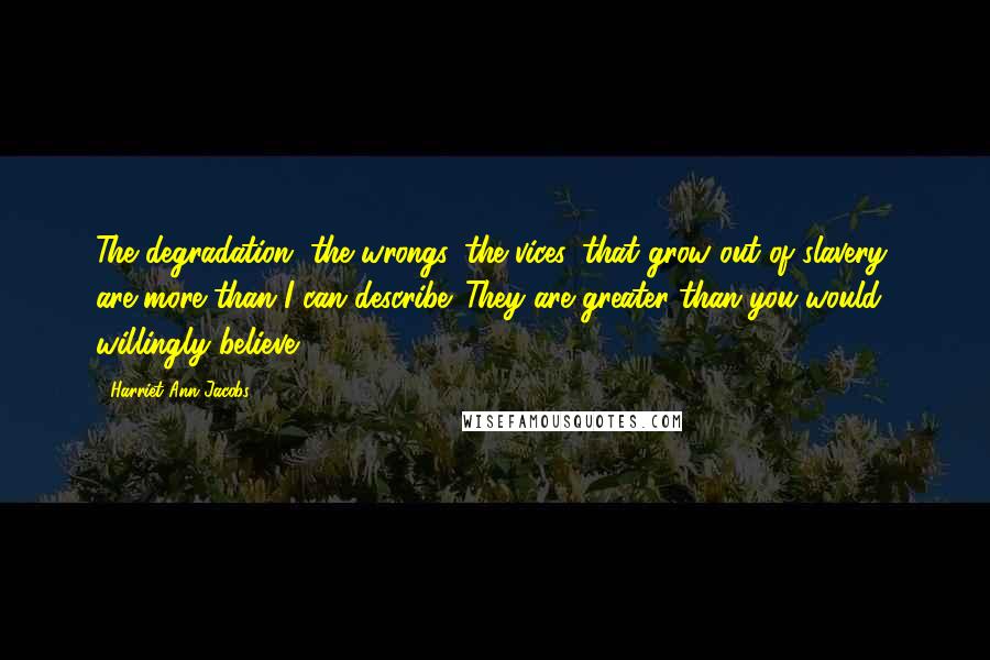 Harriet Ann Jacobs Quotes: The degradation, the wrongs, the vices, that grow out of slavery, are more than I can describe. They are greater than you would willingly believe.